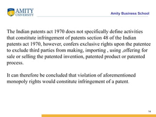 Amity Business School
The Indian patents act 1970 does not specifically define activities
that constitute infringement of patents section 48 of the Indian
patents act 1970, however, confers exclusive rights upon the patentee
to exclude third parties from making, importing , using ,offering for
sale or selling the patented invention, patented product or patented
process.
It can therefore be concluded that violation of aforementioned
monopoly rights would constitute infringement of a patent.
14
 