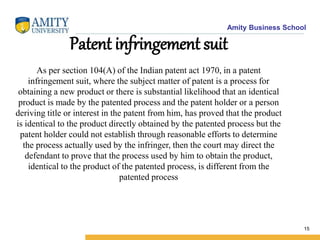 Amity Business School
Patent infringement suit
As per section 104(A) of the Indian patent act 1970, in a patent
infringement suit, where the subject matter of patent is a process for
obtaining a new product or there is substantial likelihood that an identical
product is made by the patented process and the patent holder or a person
deriving title or interest in the patent from him, has proved that the product
is identical to the product directly obtained by the patented process but the
patent holder could not establish through reasonable efforts to determine
the process actually used by the infringer, then the court may direct the
defendant to prove that the process used by him to obtain the product,
identical to the product of the patented process, is different from the
patented process
15
 