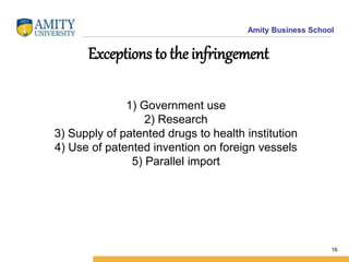Amity Business School
Exceptions to the infringement
1) Government use
2) Research
3) Supply of patented drugs to health institution
4) Use of patented invention on foreign vessels
5) Parallel import
16
 