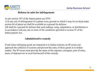 Amity Business School
Defense in suits for infringement
As per section 107 of the Indian patent act,1970:
1) In any suit of infringement of a patent every ground on which it may be revoked under
section 64 of patent act shall be available as a ground for defense.
2)It shall be a ground for defense that such making, using, importation, or distribution is
in accordance with any one or more of the conditions specified in section 47 of the
Indian patents Act.
Administrative remedy
If and when infringing goods are imported in to Indian territory, he IP owner can
approach the collector of customs and prevent the entry of these goods in to Indian
market. The IP owner must provide the name of the exporter, consignee, port of entry,
name of shipment etc to avail him/herself of this remedy.
17
 