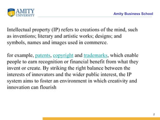 Amity Business School
Intellectual property (IP) refers to creations of the mind, such
as inventions; literary and artistic works; designs; and
symbols, names and images used in commerce.
for example, patents, copyright and trademarks, which enable
people to earn recognition or financial benefit from what they
invent or create. By striking the right balance between the
interests of innovators and the wider public interest, the IP
system aims to foster an environment in which creativity and
innovation can flourish
2
 