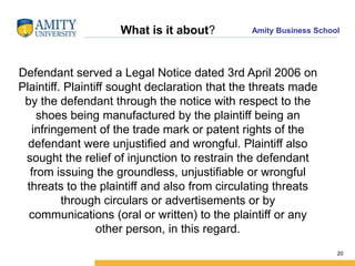 Amity Business SchoolWhat is it about?
Defendant served a Legal Notice dated 3rd April 2006 on
Plaintiff. Plaintiff sought declaration that the threats made
by the defendant through the notice with respect to the
shoes being manufactured by the plaintiff being an
infringement of the trade mark or patent rights of the
defendant were unjustified and wrongful. Plaintiff also
sought the relief of injunction to restrain the defendant
from issuing the groundless, unjustifiable or wrongful
threats to the plaintiff and also from circulating threats
through circulars or advertisements or by
communications (oral or written) to the plaintiff or any
other person, in this regard.
20
 