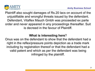 Amity Business School
Plaintiff also sought damages of Rs.20 lacs on account of the
unjustifiable and wrongful threats issued by the defendant.
Defendant, Vitaflex Mauch Gmbh was proceeded ex parte
order and never appeared in any proceedings thereafter. Suit
is decreed in the favour of Plaintiff.
What is interesting here?
Onus was on the defendant to show that the defendant had a
right in the reflex/pressure points depiction as a trade mark
including by registration thereof or that the defendant had a
valid patent and which as per the defendant was being
infringed by the plaintiff.
21
 