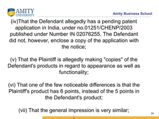 Amity Business School
(iv)That the Defendant allegedly has a pending patent
application in India, under no.01251/CHENP/2003
published under Number IN 02076255. The Defendant
did not, however, enclose a copy of the application with
the notice;
(v) That the Plaintiff is allegedly making "copies" of the
Defendant's products in regard to appearance as well as
functionality;
(vi) That one of the few noticeable differences is that the
Plaintiff's product has 6 points, instead of the 5 points in
the Defendant's product;
(vii) That the general impression is very similar;
;
24
 