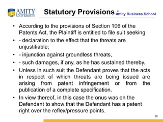 Amity Business SchoolStatutory Provisions :
• According to the provisions of Section 106 of the
Patents Act, the Plaintiff is entitled to file suit seeking
• - declaration to the effect that the threats are
unjustifiable;
• - injunction against groundless threats,
• - such damages, if any, as he has sustained thereby.
• Unless in such suit the Defendant proves that the acts
in respect of which threats are being issued are
arising from patent infringement or from the
publication of a complete specification.
• In view thereof, in this case the onus was on the
Defendant to show that the Defendant has a patent
right over the reflex/pressure points.
28
 