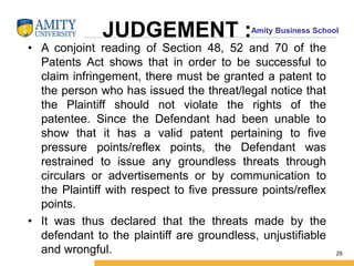 Amity Business School
JUDGEMENT :
• A conjoint reading of Section 48, 52 and 70 of the
Patents Act shows that in order to be successful to
claim infringement, there must be granted a patent to
the person who has issued the threat/legal notice that
the Plaintiff should not violate the rights of the
patentee. Since the Defendant had been unable to
show that it has a valid patent pertaining to five
pressure points/reflex points, the Defendant was
restrained to issue any groundless threats through
circulars or advertisements or by communication to
the Plaintiff with respect to five pressure points/reflex
points.
• It was thus declared that the threats made by the
defendant to the plaintiff are groundless, unjustifiable
and wrongful. 29
 