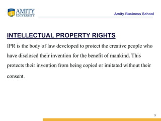 Amity Business School
INTELLECTUAL PROPERTY RIGHTS
IPR is the body of law developed to protect the creative people who
have disclosed their invention for the benefit of mankind. This
protects their invention from being copied or imitated without their
consent.
3
 