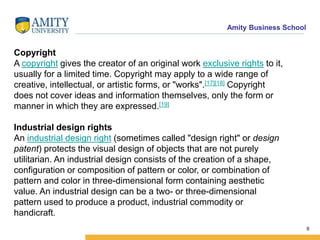 Amity Business School
Copyright
A copyright gives the creator of an original work exclusive rights to it,
usually for a limited time. Copyright may apply to a wide range of
creative, intellectual, or artistic forms, or "works".[17][18] Copyright
does not cover ideas and information themselves, only the form or
manner in which they are expressed.[19]
Industrial design rights
An industrial design right (sometimes called "design right" or design
patent) protects the visual design of objects that are not purely
utilitarian. An industrial design consists of the creation of a shape,
configuration or composition of pattern or color, or combination of
pattern and color in three-dimensional form containing aesthetic
value. An industrial design can be a two- or three-dimensional
pattern used to produce a product, industrial commodity or
handicraft.
6
 