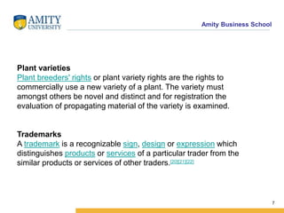 Amity Business School
7
Plant varieties
Plant breeders' rights or plant variety rights are the rights to
commercially use a new variety of a plant. The variety must
amongst others be novel and distinct and for registration the
evaluation of propagating material of the variety is examined.
Trademarks
A trademark is a recognizable sign, design or expression which
distinguishes products or services of a particular trader from the
similar products or services of other traders.[20][21][22]
 