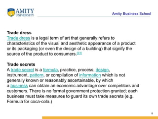 Amity Business School
Trade dress
Trade dress is a legal term of art that generally refers to
characteristics of the visual and aesthetic appearance of a product
or its packaging (or even the design of a building) that signify the
source of the product to consumers.[23]
Trade secrets
A trade secret is a formula, practice, process, design,
instrument, pattern, or compilation of information which is not
generally known or reasonably ascertainable, by which
a business can obtain an economic advantage over competitors and
customers. There is no formal government protection granted; each
business must take measures to guard its own trade secrets (e.g.
Formula for coca-cola.)
8
 