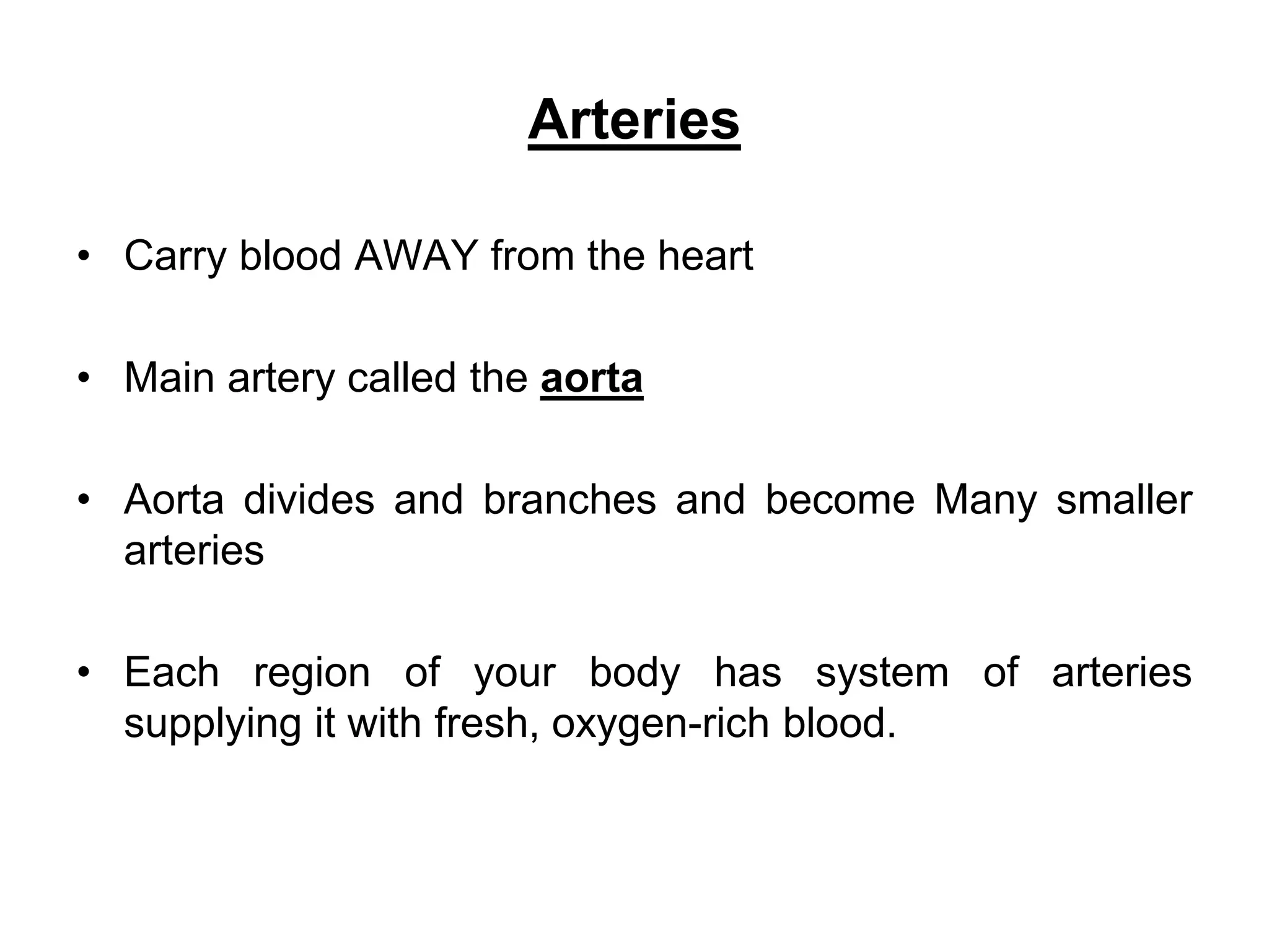 Arteries
• Carry blood AWAY from the heart
• Main artery called the aorta
• Aorta divides and branches and become Many smaller
arteries
• Each region of your body has system of arteries
supplying it with fresh, oxygen-rich blood.
 