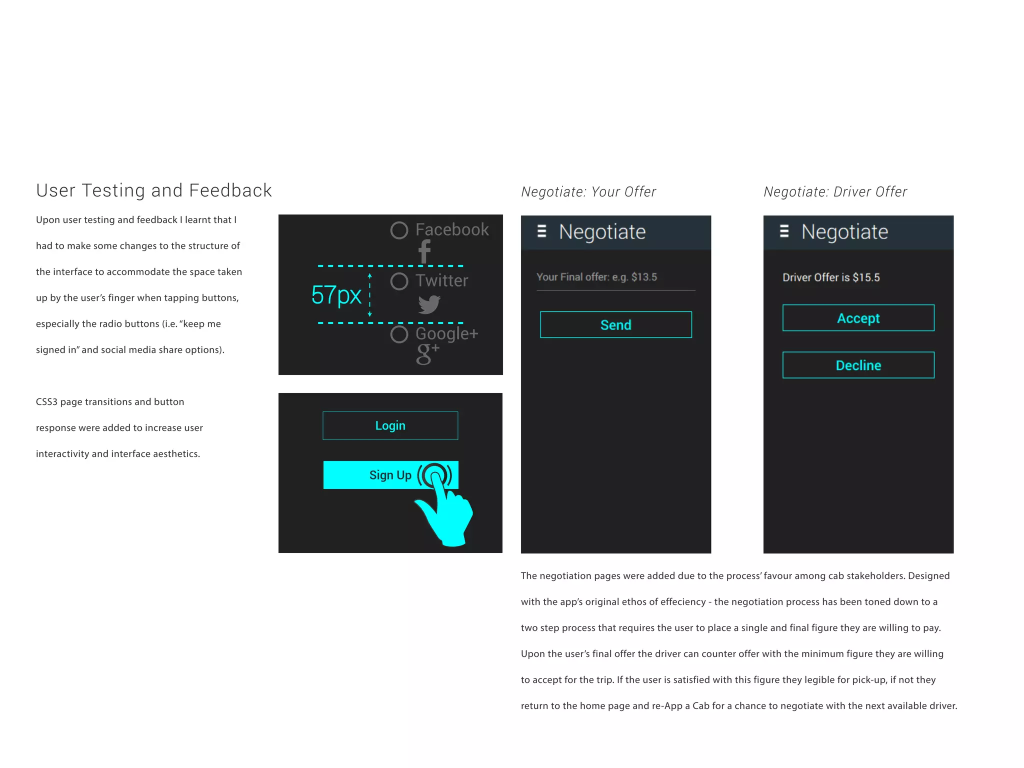 User Testing and Feedback
Upon user testing and feedback I learnt that I
had to make some changes to the structure of
the interface to accommodate the space taken
up by the user’s finger when tapping buttons,
especially the radio buttons (i.e. “keep me
signed in” and social media share options).
CSS3 page transitions and button
response were added to increase user
interactivity and interface aesthetics.
The negotiation pages were added due to the process’ favour among cab stakeholders. Designed
with the app’s original ethos of effeciency - the negotiation process has been toned down to a
two step process that requires the user to place a single and final figure they are willing to pay.
Upon the user’s final offer the driver can counter offer with the minimum figure they are willing
to accept for the trip. If the user is satisfied with this figure they legible for pick-up, if not they
return to the home page and re-App a Cab for a chance to negotiate with the next available driver.
Negotiate: Your Offer Negotiate: Driver Offer
Facebook
Twitter
Google+
Login
Sign Up
 