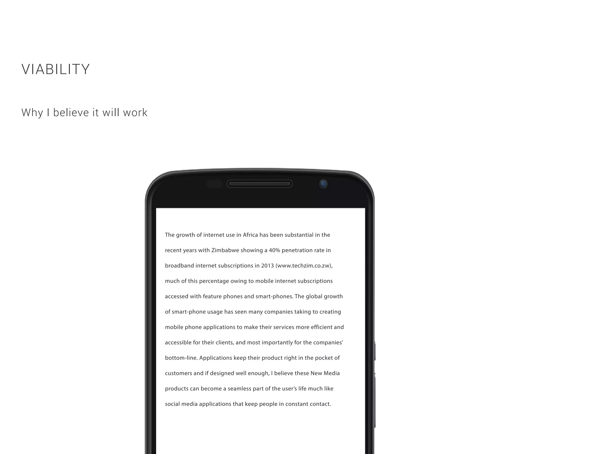 The growth of internet use in Africa has been substantial in the
recent years with Zimbabwe showing a 40% penetration rate in
broadband internet subscriptions in 2013 (www.techzim.co.zw),
much of this percentage owing to mobile internet subscriptions
accessed with feature phones and smart-phones. The global growth
of smart-phone usage has seen many companies taking to creating
mobile phone applications to make their services more efficient and
accessible for their clients, and most importantly for the companies’
bottom-line. Applications keep their product right in the pocket of
customers and if designed well enough, I believe these New Media
products can become a seamless part of the user’s life much like
social media applications that keep people in constant contact.
VIABILITY
Why I believe it will work
 