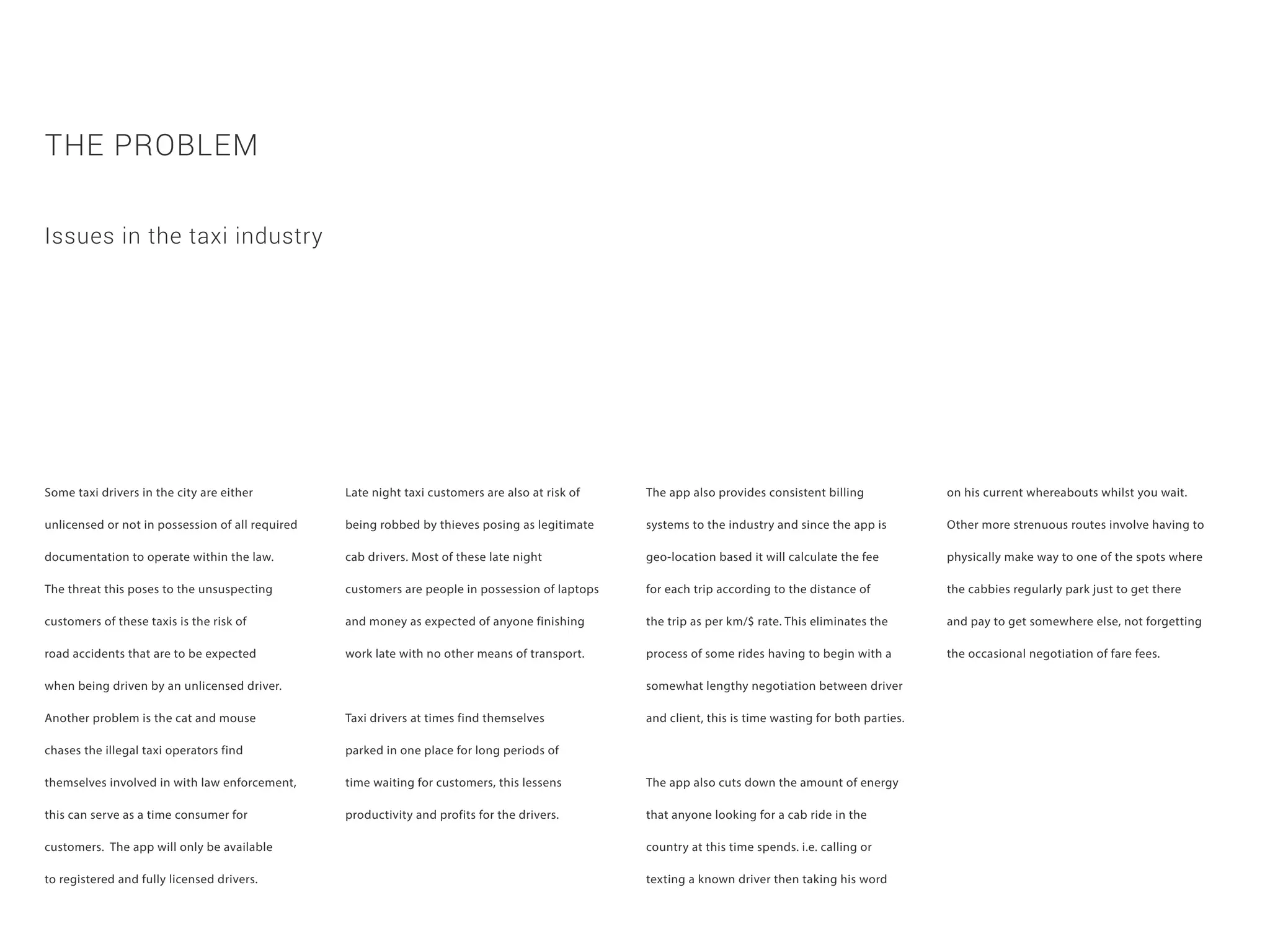 Some taxi drivers in the city are either
unlicensed or not in possession of all required
documentation to operate within the law.
The threat this poses to the unsuspecting
customers of these taxis is the risk of
road accidents that are to be expected
when being driven by an unlicensed driver.
Another problem is the cat and mouse
chases the illegal taxi operators find
themselves involved in with law enforcement,
this can serve as a time consumer for
customers. The app will only be available
to registered and fully licensed drivers.
THE PROBLEM
Late night taxi customers are also at risk of
being robbed by thieves posing as legitimate
cab drivers. Most of these late night
customers are people in possession of laptops
and money as expected of anyone finishing
work late with no other means of transport.
Taxi drivers at times find themselves
parked in one place for long periods of
time waiting for customers, this lessens
productivity and profits for the drivers.
Issues in the taxi industry
The app also provides consistent billing
systems to the industry and since the app is
geo-location based it will calculate the fee
for each trip according to the distance of
the trip as per km/$ rate. This eliminates the
process of some rides having to begin with a
somewhat lengthy negotiation between driver
and client, this is time wasting for both parties.
The app also cuts down the amount of energy
that anyone looking for a cab ride in the
country at this time spends. i.e. calling or
texting a known driver then taking his word
on his current whereabouts whilst you wait.
Other more strenuous routes involve having to
physically make way to one of the spots where
the cabbies regularly park just to get there
and pay to get somewhere else, not forgetting
the occasional negotiation of fare fees.
 