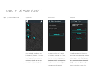 THE USER INTERFACE(UI DESIGN)
The Main User Path App a Cab Destination Fare Fee
On the home page, the App a Cab icon is
found at the top of the menu as the user’s
first call to action. This icon initiates the
first process of the main user path that is
expected from regular users of the App.
This page is the second step of the main
user path which requires the user to write
down their destination and pick-up point
for their trip. The input fields have an auto-
complete function that lessens the burden
of having to know exact addresses.
This page then displays the fee for the trip
based on the distance between the destination
and pick-up point multiplied by App a Cab’s
fee to the kilometre travelled. Depending on
how the user feels about the fare fee they
have the three choices to choose from.
 