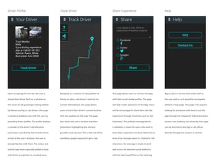 Driver Profile Track Driver Share Experience Help
Upon accepting the fare fee, the user is
shown their driver. Built as a solution to
the issues of cab passengers being robbed
by thieves posing as cab drivers, this page
is aimed at building trust with the user by
providing driver profiles. The profile displays
a number of the driver’s identification
particulars such that by the time the driver
arrives at the user’s location, the user is
already familiar with them. The colour and
vehicle type were especially added to help
with driver recognition in crowded areas.
Designed as a solution to the problem of
having to take a cab driver’s word on his
current whereabouts, this page allows
users to track their driver’s current location
with live updates on the map. The page
also shows the user’s location and their
destination highlighting the shortest
possible route by road. This is the end of the
mandatory pages required to get a cab.
This page allows users to connect the App
with their social media profiles. The page
will help create awareness of the App. Users
will be encouraged to share their cab ride
experience through incentives such as free
kilometres. The prefixed message(which
is editable) is meant for users who wish to
share their experience but have little time to
write a full message about it. Limited to 100
characters, the message is made to work
well across the selected social platforms
with the App’s payoff line as the hash-tag.
App a Cab is a service that lends itself to
the user and as such would be incomplete
without a help page. This page is for anyone
looking for assistance with how to use the
app through the Frequently Asked Questions
section and anything not solved by that page
can be directed to the App a Cab offices
directly through the contact us section.
 