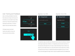 User Testing and Feedback
Upon user testing and feedback I learnt that I
had to make some changes to the structure of
the interface to accommodate the space taken
up by the user’s finger when tapping buttons,
especially the radio buttons (i.e. “keep me
signed in” and social media share options).
CSS3 page transitions and button
response were added to increase user
interactivity and interface aesthetics.
The negotiation pages were added due to the process’ favour among cab stakeholders. Designed
with the app’s original ethos of effeciency - the negotiation process has been toned down to a
two step process that requires the user to place a single and final figure they are willing to pay.
Upon the user’s final offer the driver can counter offer with the minimum figure they are willing
to accept for the trip. If the user is satisfied with this figure they legible for pick-up, if not they
return to the home page and re-App a Cab for a chance to negotiate with the next available driver.
Negotiate: Your Offer Negotiate: Driver Offer
Facebook
Twitter
Google+
Login
Sign Up
 