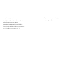 This booklet was written in
Roboto Light: Display Headings and Sub-Headings.
Roboto Light Italics: Illustration Captions
Roboto Regular: Body text, leading-24pt, Tracking-30.
Created in Adobe CS6: In-design, Photoshop and Illustrator.
Interactive CD Packaged in Adobe Director 12.
The App was scripted in HTML5, CSS3 and
Javascript using Adobe Dreamweaver.
 