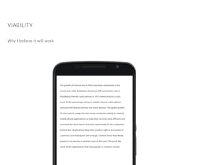 The growth of internet use in Africa has been substantial in the
recent years with Zimbabwe showing a 40% penetration rate in
broadband internet subscriptions in 2013 (www.techzim.co.zw),
much of this percentage owing to mobile internet subscriptions
accessed with feature phones and smart-phones. The global growth
of smart-phone usage has seen many companies taking to creating
mobile phone applications to make their services more efficient and
accessible for their clients, and most importantly for the companies’
bottom-line. Applications keep their product right in the pocket of
customers and if designed well enough, I believe these New Media
products can become a seamless part of the user’s life much like
social media applications that keep people in constant contact.
VIABILITY
Why I believe it will work
 