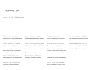 Some taxi drivers in the city are either
unlicensed or not in possession of all required
documentation to operate within the law.
The threat this poses to the unsuspecting
customers of these taxis is the risk of
road accidents that are to be expected
when being driven by an unlicensed driver.
Another problem is the cat and mouse
chases the illegal taxi operators find
themselves involved in with law enforcement,
this can serve as a time consumer for
customers. The app will only be available
to registered and fully licensed drivers.
THE PROBLEM
Late night taxi customers are also at risk of
being robbed by thieves posing as legitimate
cab drivers. Most of these late night
customers are people in possession of laptops
and money as expected of anyone finishing
work late with no other means of transport.
Taxi drivers at times find themselves
parked in one place for long periods of
time waiting for customers, this lessens
productivity and profits for the drivers.
Issues in the taxi industry
The app also provides consistent billing
systems to the industry and since the app is
geo-location based it will calculate the fee
for each trip according to the distance of
the trip as per km/$ rate. This eliminates the
process of some rides having to begin with a
somewhat lengthy negotiation between driver
and client, this is time wasting for both parties.
The app also cuts down the amount of energy
that anyone looking for a cab ride in the
country at this time spends. i.e. calling or
texting a known driver then taking his word
on his current whereabouts whilst you wait.
Other more strenuous routes involve having to
physically make way to one of the spots where
the cabbies regularly park just to get there
and pay to get somewhere else, not forgetting
the occasional negotiation of fare fees.
 