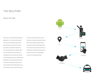 App-a-Cab is an android based mobile phone
application. It is a product built to provide
the service of cab hailing; the process one
goes through in order to get a taxi. Using
geo-location technology the app offers a
new taxi ride experience in Zimbabwe. With
just a few simple touches and swipes of a
smartphone any user can get a taxi ride. You
just open the app, type in your predetermined
destination, let the app calculate how much
the trip will cost you(as per $/Km rate), and
once presented with this information you can
then choose to accept or decline the charge
THE SOLUTION
for the trip. Should you choose to accept
the fare fee, the app then locates the closest
driver to your location and alerts them of
your pick-up. At this point the app not only
lets you know who is coming to pick you up
(through driver profiles) but also allows you
to track your driver’s exact whereabouts
so you’re not stuck waiting around.
About the App
 