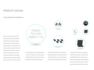 When coming up with the logo I felt it
very important that the logo represent
the app’s functions as best as possible.
The most prominent of which I felt was
the app’s ability to move people from one
point to another, and so motion had to be
represented by the logo. The name “App
a Cab” was chosen because it was very
intuitive and I wanted it to immediately
describe its function to people, much like
fast food outlets and their “dial-a-delivery”.
PRODUCT DESIGN
Logo element breakdown
Roboto
Thin italic
AaBbCc 123
The font used for the logo is Google’s Roboto
in its Thin Italic weight. I chose italics because
I wanted the type to look like it was in motion,
along with the rest of the logo’s elements.
I drew inspiration from the racing checkered
flag, which represents the speed and efficiency
at which the app gets you a cab. The direction
which it flows in completes half of “the arrow”.
The other half of “the arrow” is made by the
slanted text-box that got its inspiration from
the light-boxes found on-top of some cabs.
When combined with the checkered flag they
form “the arrow” and “the arrow”, (much like
most arrows) represents direction of motion.
 