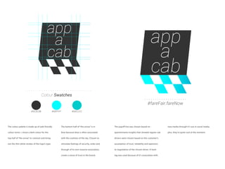 app
a
cab
#fareFair.fareNow
app
a
cab
Colour Swatches
#3C3C3B #00FFFF #00CCCC
The colour palette is made up of web friendly
colour tones. I chose a dark colour for the
top half of “the arrow” to contrast and bring
out the thin white strokes of the logo’s type.
The bottom half of “the arrow” is in
blue because blue is often associated
with the coolness of the sky. Chosen to
stimulate feelings of security, order and
through of its non-invasive association,
create a sense of trust in the brand.
The payoff line was chosen based on
questionnaire insights that showed regular cab
drivers were chosen based on the customer’s
assumption of trust, reliability and openness
to negotiation of the chosen driver. A hash-
tag was used because of it’s association with
new media through it’s use in social media,
plus, they’re quite cool at the moment.
 
