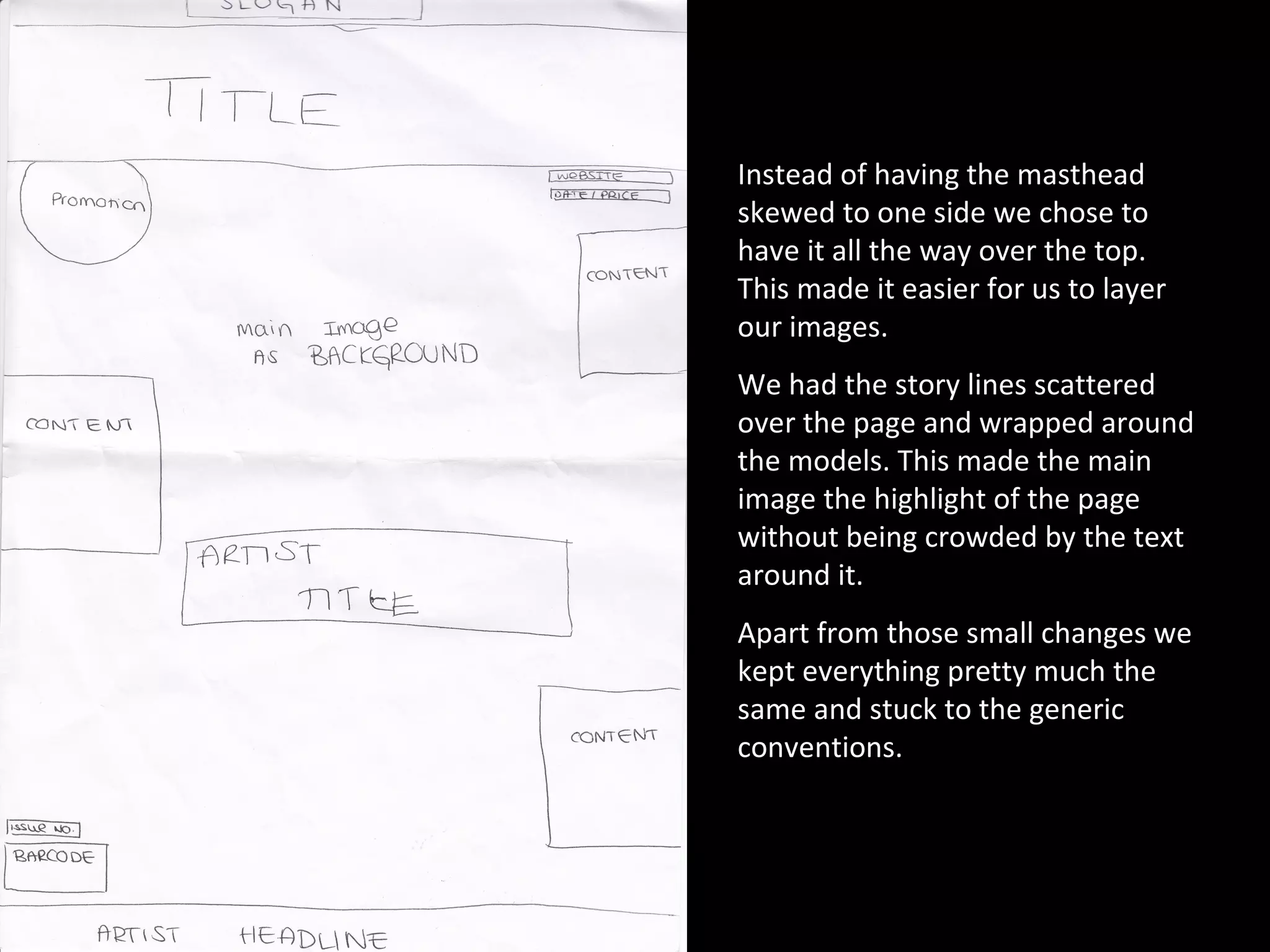 Instead of having the masthead skewed to one side we chose to have it all the way over the top. This made it easier for us to layer our images. We had the story lines scattered over the page and wrapped around the models. This made the main image the highlight of the page without being crowded by the text around it. Apart from those small changes we kept everything pretty much the same and stuck to the generic conventions.