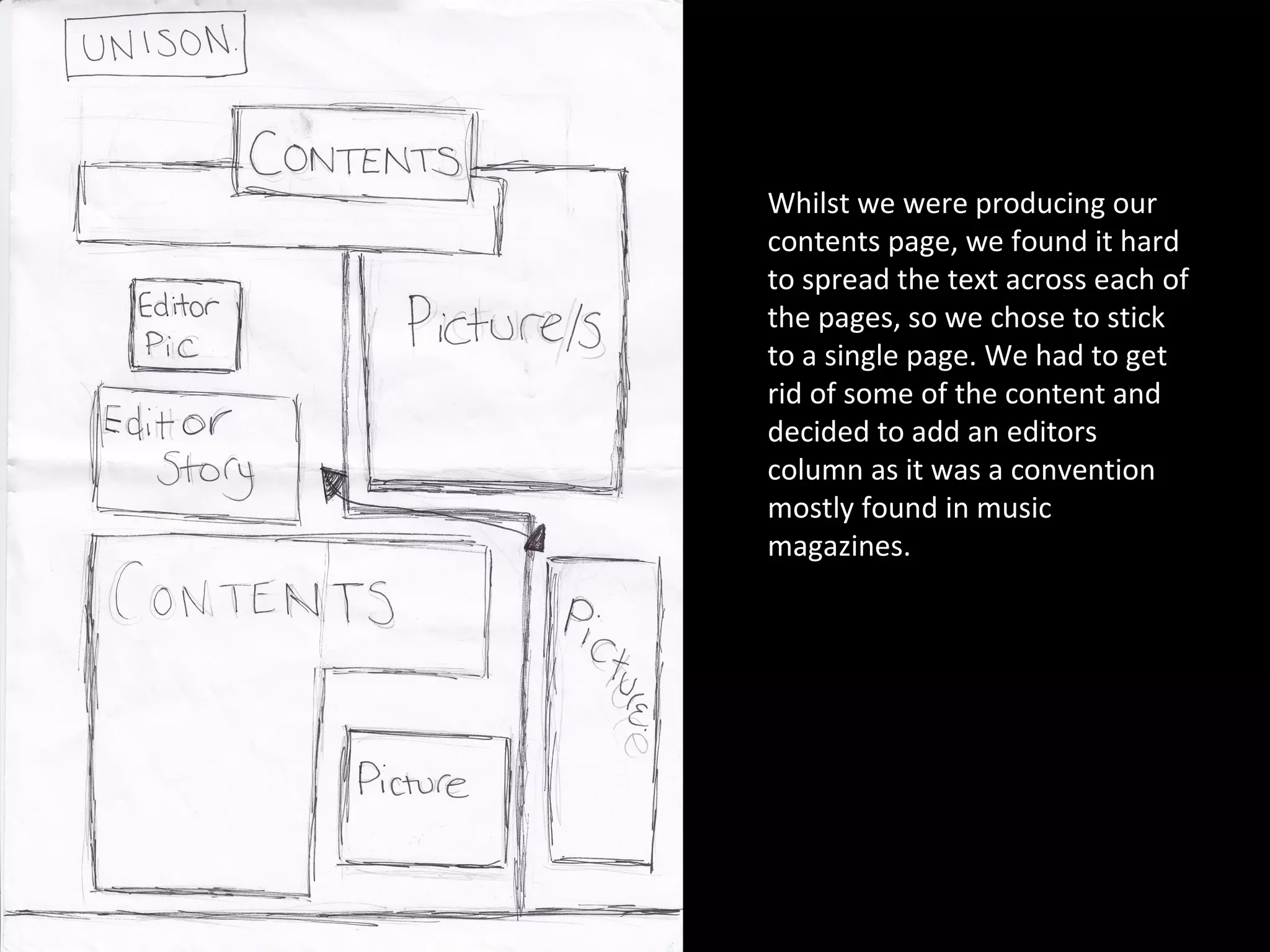 Whilst we were producing our contents page, we found it hard to spread the text across each of the pages, so we chose to stick to a single page. We had to get rid of some of the content and decided to add an editors column as it was a convention mostly found in music magazines.