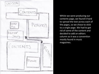 Whilst we were producing our contents page, we found it hard to spread the text across each of the pages, so we chose to stick to a single page. We had to get rid of some of the content and decided to add an editors column as it was a convention mostly found in music magazines.  