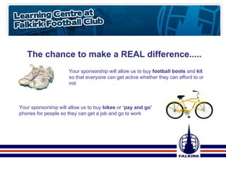 The chance to make a REAL difference..... Your sponsorship will allow us to buy  football boots  and  kit  so that everyone can get active whether they can afford to or not Your sponsorship will allow us to buy  bikes  or  ‘pay and go’  phones for people so they can get a job and go to work 