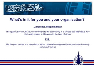 What’s in it for you and your organisation? Corporate Responsibility The opportunity to fulfil your commitment to the community in a unique and alternative way that really makes a difference to the lives of others P.R  Media opportunities and association with a nationally recognised brand and award winning community set up 
