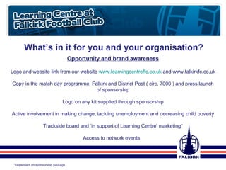 What’s in it for you and your organisation? Opportunity and brand awareness Logo and website link from our website  www.learningcentreffc.co.uk  and www.falkirkfc.co.uk Copy in the match day programme, Falkirk and District Post ( circ. 7000 ) and press launch of sponsorship Logo on any kit supplied through sponsorship Active involvement in making change, tackling unemployment and decreasing child poverty Trackside board and ‘in support of Learning Centre’ marketing* Access to network events  *Dependant on sponsorship package  