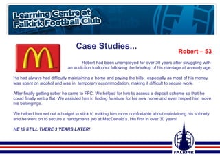 Case Studies... Robert – 53 Robert had been unemployed for over 30 years after struggling with  an addiction toalcohol following the breakup of his marriage at an early age. He had always had difficulty maintaining a home and paying the bills,  especially as most of his money was spent on alcohol and was in  temporary accommodation, making it difficult to secure work. After finally getting sober he came to FFC. We helped for him to access a deposit scheme so that he could finally rent a flat. We assisted him in finding furniture for his new home and even helped him move his belongings. We helped him set out a budget to stick to making him more comfortable about maintaining his sobriety and he went on to secure a handyman’s job at MacDonald’s. His first in over 30 years! HE IS STILL THERE 3 YEARS LATER! 