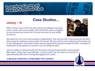 Case Studies... Johnny – 16 When Johnny came to FFC we were told he was illiterate and would  need a scribe, which we provided. We noticed that Johnny struggled  to see the board and asked him if he had ever had his eyes tested.  He said no.  We asked his mum if we could arrange an appointment. She said she didn’t care as long as she didn’t have to pay for anything or have to take him herself. We took Johnny to the opticians and it turned out he did need glasses. He picked a frame and we organised his glasses through the NHS. A member of staff picked up the glasses so he didn’t miss his football session.  Johnny ended you taking himself off to the Library and teaching himself to read using Mr  Men books. Johnny was never illiterate – he just couldn’t see. He went on to secure an  apprenticeship after years of being disengaged from school.  A MASSIVE PERSONAL ACHIEVEMNT FOR JOHNNY! 