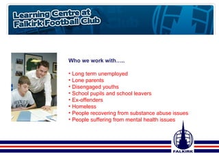Who we work with….. Long term unemployed Lone parents Disengaged youths School pupils and school leavers Ex-offenders  Homeless People recovering from substance abuse issues People suffering from mental health issues 