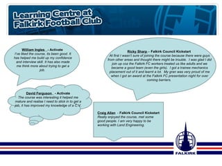 Ricky Sharp  –  Falkirk Council Kickstart  At first I wasn’t sure of joining the course because there were guys from other areas and thought there might be trouble.  I was glad I did join up coz the Falkirk FC workers treated us like adults and we became a good team (even the girls).  I got a trainee mechanics placement out of it and learnt a lot.  My gran was very proud of me when I got an award at the Falkirk FC presentation night for over coming barriers.  Craig Allan   -  Falkirk Council Kickstart Really enjoyed the course, met some good people. I am very happy to be working with Land Engineering.  David Ferguson  - Activate The course was interesting it helped me mature and realise I need to stick in to get a job, it has improved my knowledge of a C.V. William Ingles  - Activate  I’ve liked the course, its been good. It has helped me build up my confidence and interview skill. It has also made me think more about trying to get a job.  
