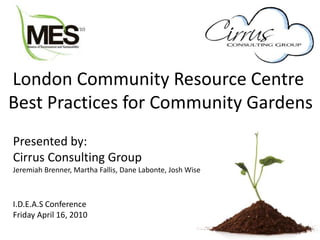 London Community Resource Centre
Best Practices for Community Gardens
Presented by:
Cirrus Consulting Group
Jeremiah Brenner, Martha Fallis, Dane Labonte, Josh Wise
I.D.E.A.S Conference
Friday April 16, 2010
 