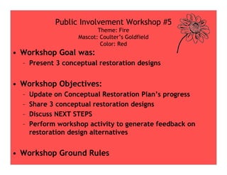 • Workshop Goal was:
– Present 3 conceptual restoration designs
• Workshop Objectives:
Public Involvement Workshop #5
Theme: Fire
Mascot: Coulter’s Goldfield
Color: Red
• Workshop Objectives:
– Update on Conceptual Restoration Plan’s progress
– Share 3 conceptual restoration designs
– Discuss NEXT STEPS
– Perform workshop activity to generate feedback on
restoration design alternatives
• Workshop Ground Rules
 