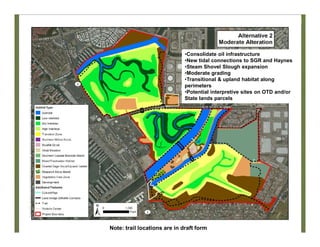 Alt 2
•Consolidate oil infrastructure
•New tidal connections to SGR and Haynes
•Steam Shovel Slough expansion
•Moderate grading
•Transitional & upland habitat along
perimeters
•Potential interpretive sites on OTD and/or
State lands parcels
Note: trail locations are in draft form
 