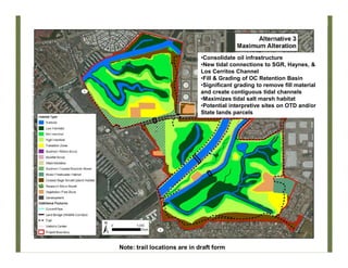 Alt 3
•Consolidate oil infrastructure
•New tidal connections to SGR, Haynes, &
Los Cerritos Channel
•Fill & Grading of OC Retention Basin
•Significant grading to remove fill material
and create contiguous tidal channels
•Maximizes tidal salt marsh habitat
•Potential interpretive sites on OTD and/or
State lands parcels
Note: trail locations are in draft form
 