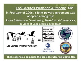 In February of 2006, a joint powers agreement was
adopted among the:
Rivers & Mountains Conservancy, State Coastal Conservancy,
& Cities of Long Beach & Seal Beach
Los Cerritos Wetlands Authority
=
These agencies comprise the project’s Steering Committee
 