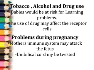 Tobacco , Alcohol and Drug use
Babies would be at risk for Learning
problems.
The use of drug may affect the receptor
cells
Problems during pregnancy
-Mothers immune system may attack
the fetus
-Umbilical cord my be twisted
 