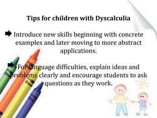 Tips for children with Dyscalculia
Introduce new skills beginning with concrete
examples and later moving to more abstract
applications.
For language difficulties, explain ideas and
problems clearly and encourage students to ask
questions as they work.
 