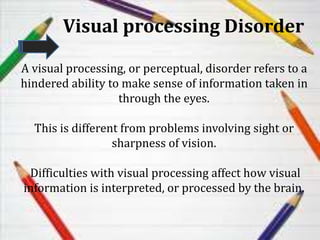 Visual processing Disorder
A visual processing, or perceptual, disorder refers to a
hindered ability to make sense of information taken in
through the eyes.
This is different from problems involving sight or
sharpness of vision.
Difficulties with visual processing affect how visual
information is interpreted, or processed by the brain.
 