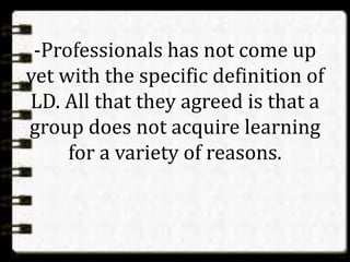 -Professionals has not come up
yet with the specific definition of
LD. All that they agreed is that a
group does not acquire learning
for a variety of reasons.
 