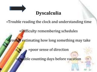 Dyscalculia
=Trouble reading the clock and understanding time
=Difficulty remembering schedules
=trouble estimating how long something may take
=poor sense of direction
=trouble counting days before vacation
 
