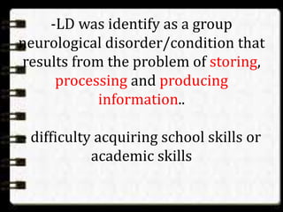 -LD was identify as a group
neurological disorder/condition that
results from the problem of storing,
processing and producing
information..
- difficulty acquiring school skills or
academic skills
 