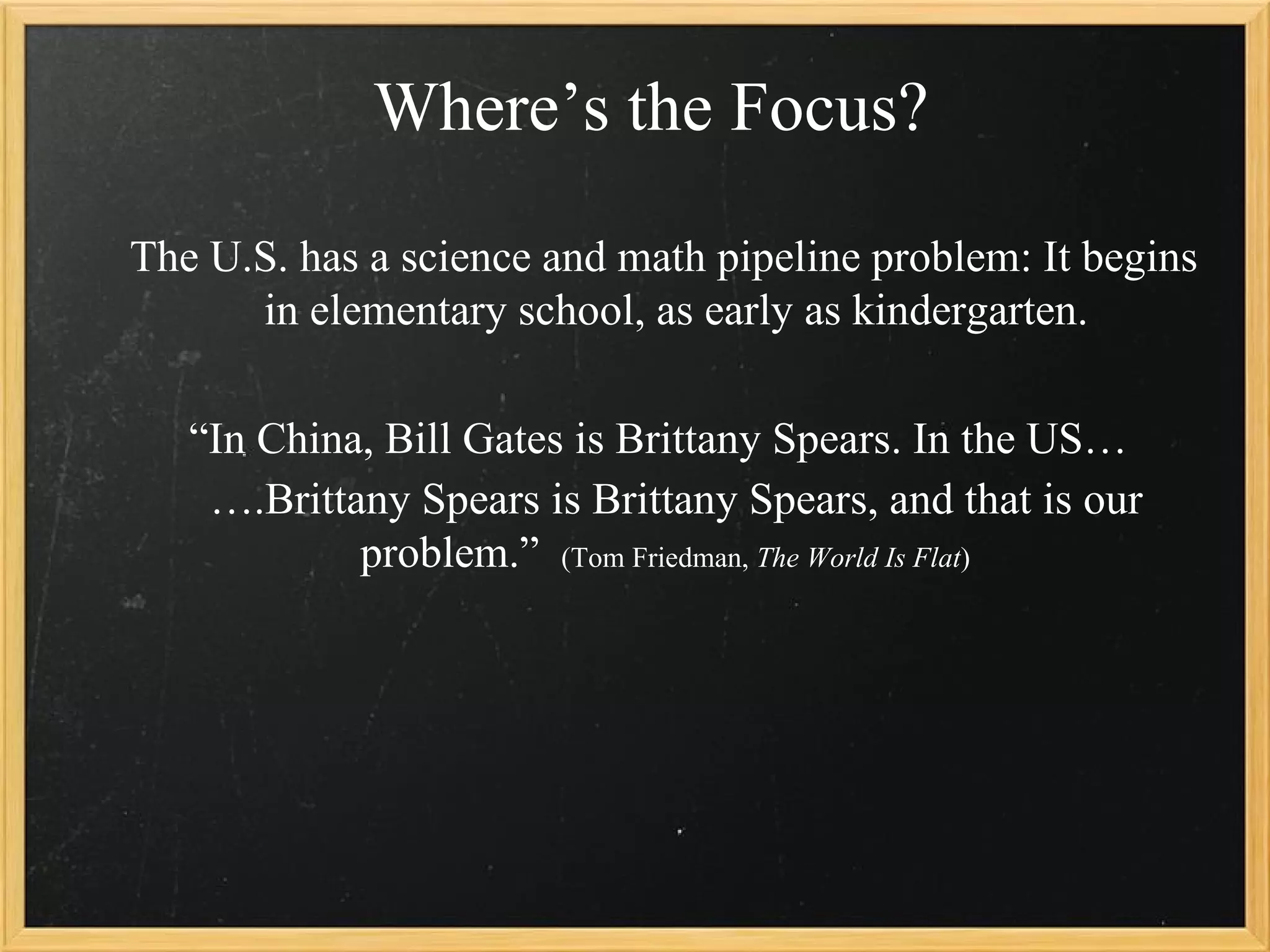 Where’s the Focus?

The U.S. has a science and math pipeline problem: It begins
      in elementary school, as early as kindergarten.

   “In China, Bill Gates is Brittany Spears. In the US…
    ….Brittany Spears is Brittany Spears, and that is our
            problem.” (Tom Friedman, The World Is Flat)
 