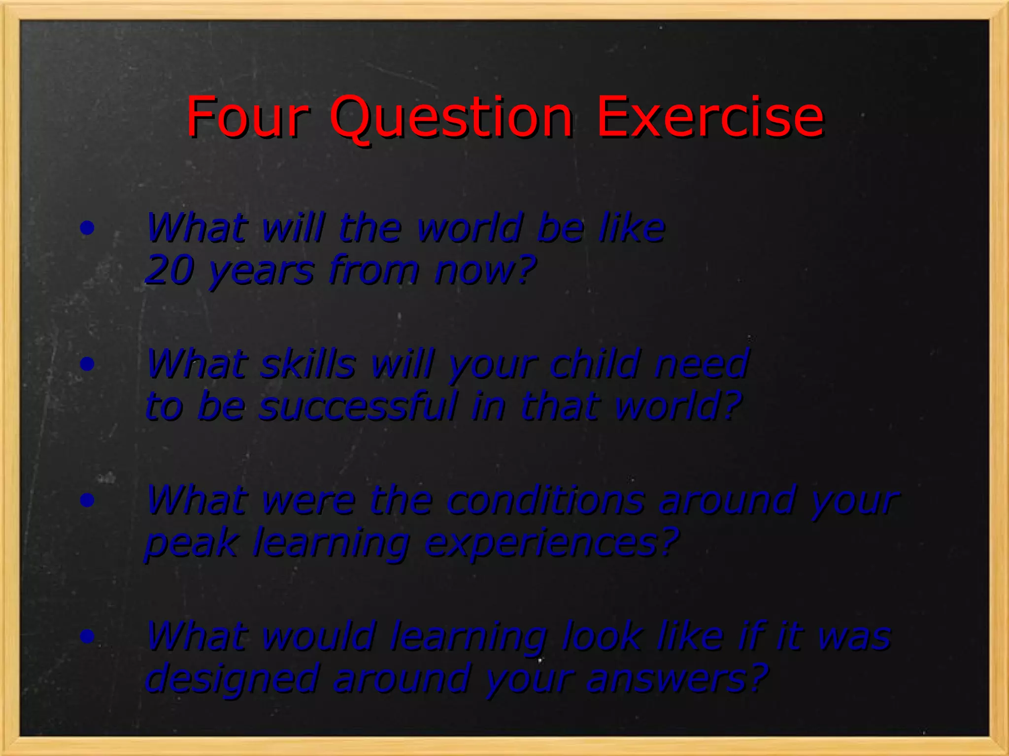 Four Question Exercise
•   What will the world be like
    20 years from now?

•   What skills will your child need
    to be successful in that world?

•   What were the conditions around your
    peak learning experiences?

•   What would learning look like if it was
    designed around your answers?
 